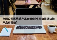 电网公司区块链产品有哪些[电网公司区块链产品有哪些]